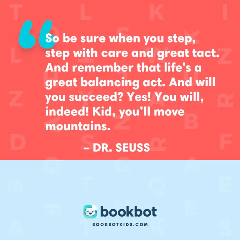 So be sure when you step, step with care and great tact. And remember that life’s a great balancing act. And will you succeed? Yes! You will, indeed! Kid, you’ll move mountains. – Dr. Seuss