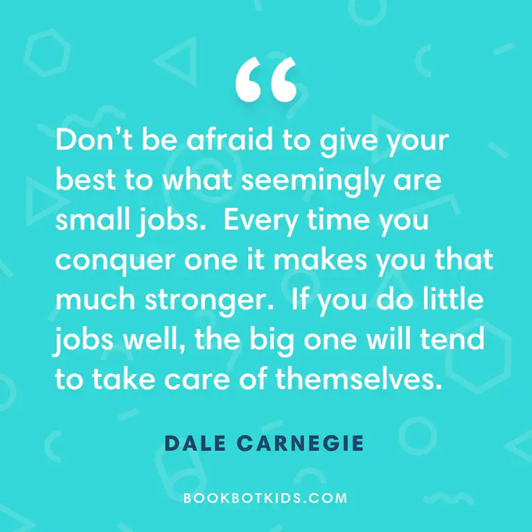 Don’t be afraid to give your best to what seemingly are small jobs. Every time you conquer one it makes you that much stronger. If you do little jobs well, the big one will tend to take care of themselves. – Dale Carnegie
